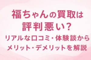 福ちゃんの買取は評判悪い？リアルな口コミ・体験談からメリット・デメリットを解説